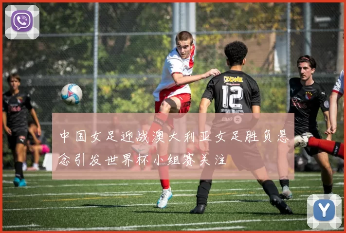 中国女足迎战澳大利亚女足胜负悬念引发世界杯小组赛关注