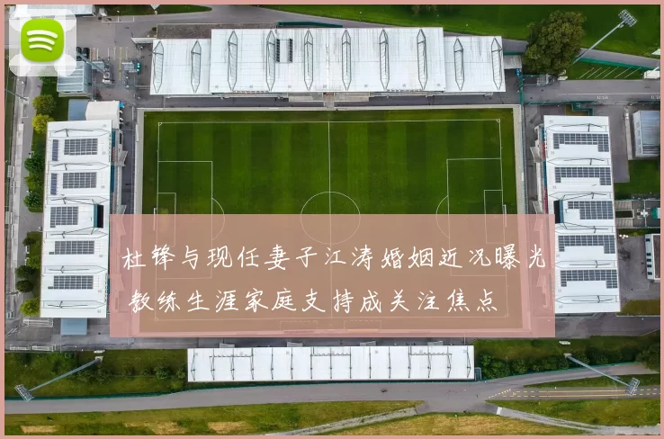 杜锋与现任妻子江涛婚姻近况曝光 教练生涯家庭支持成关注焦点